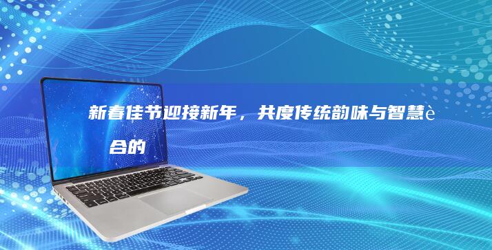 新春佳节：迎接新年，共度传统韵味与智慧融合的美好时光