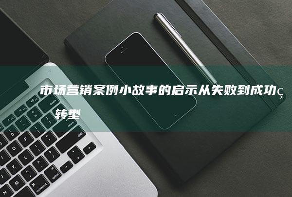 市场营销案例小故事的启示：从失败到成功的转型之路