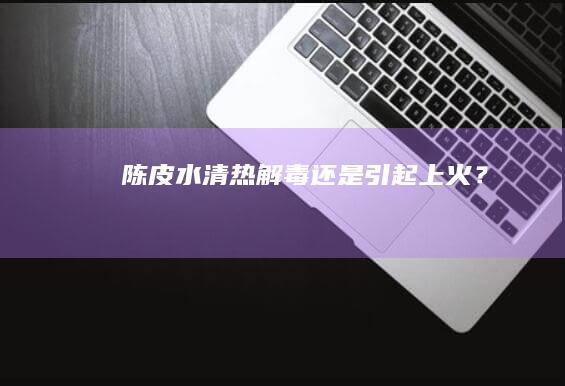 陈皮水：清热解毒还是引起上火？